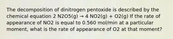 The decomposition of dinitrogen pentoxide is described by the chemical equation 2 N2O5(g) → 4 NO2(g) + O2(g) If the rate of appearance of NO2 is equal to 0.560 mol/min at a particular moment, what is the rate of appearance of O2 at that moment?