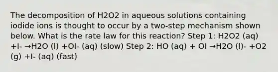 The decomposition of H2O2 in aqueous solutions containing iodide ions is thought to occur by a two-step mechanism shown below. What is the rate law for this reaction? Step 1: H2O2 (aq) +I- →H2O (l) +OI- (aq) (slow) Step 2: HO (aq) + OI →H2O (l)- +O2 (g) +I- (aq) (fast)