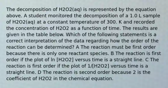 The decomposition of H2O2(aq) is represented by the equation above. A student monitored the decomposition of a 1.0 L sample of H2O2(aq) at a constant temperature of 300. K and recorded the concentration of H2O2 as a function of time. The results are given in the table below. Which of the following statements is a correct interpretation of the data regarding how the order of the reaction can be determined? A The reaction must be first order because there is only one reactant species. B The reaction is first order if the plot of ln [H2O2] versus time is a straight line. C The reaction is first order if the plot of 1/[H2O2] versus time is a straight line. D The reaction is second order because 2 is the coefficient of H2O2 in the chemical equation.