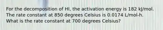 For the decomposition of HI, the activation energy is 182 kJ/mol. The rate constant at 850 degrees Celsius is 0.0174 L/mol-h. What is the rate constant at 700 degrees Celsius?