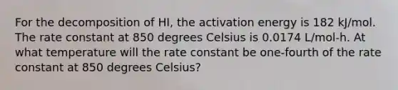 For the decomposition of HI, the activation energy is 182 kJ/mol. The rate constant at 850 degrees Celsius is 0.0174 L/mol-h. At what temperature will the rate constant be one-fourth of the rate constant at 850 degrees Celsius?