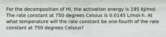 For the decomposition of HI, the activation energy is 195 kJ/mol. The rate constant at 750 degrees Celsius is 0.0145 L/mol-h. At what temperature will the rate constant be one-fourth of the rate constant at 750 degrees Celsius?