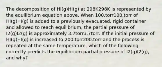 The decomposition of HI(g)HI(g) at 298K298K is represented by the equilibrium equation above. When 100.torr100.torr of HI(g)HI(g) is added to a previously evacuated, rigid container and allowed to reach equilibrium, the partial pressure of I2(g)I2(g) is approximately 3.7torr3.7torr. If the initial pressure of HI(g)HI(g) is increased to 200.torr200.torr and the process is repeated at the same temperature, which of the following correctly predicts the equilibrium partial pressure of I2(g)I2(g), and why?