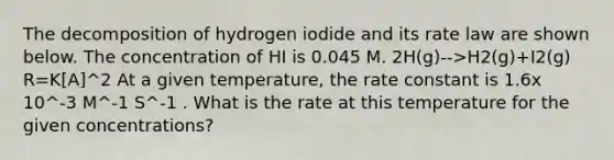 The decomposition of hydrogen iodide and its rate law are shown below. The concentration of HI is 0.045 M. 2H(g)-->H2(g)+I2(g) R=K[A]^2 At a given temperature, the rate constant is 1.6x 10^-3 M^-1 S^-1 . What is the rate at this temperature for the given concentrations?