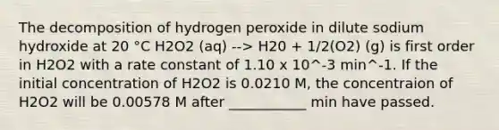 The decomposition of hydrogen peroxide in dilute sodium hydroxide at 20 °C H2O2 (aq) --> H20 + 1/2(O2) (g) is first order in H2O2 with a rate constant of 1.10 x 10^-3 min^-1. If the initial concentration of H2O2 is 0.0210 M, the concentraion of H2O2 will be 0.00578 M after ___________ min have passed.