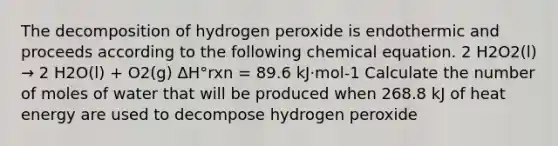 The decomposition of hydrogen peroxide is endothermic and proceeds according to the following chemical equation. 2 H2O2(l) → 2 H2O(l) + O2(g) ΔH°rxn = 89.6 kJ⋅mol-1 Calculate the number of moles of water that will be produced when 268.8 kJ of heat energy are used to decompose hydrogen peroxide