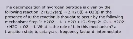 The decomposition of hydrogen peroxide is given by the following reaction: 2 H2O2(aq) → 2 H2O(l) + O2(g) In the presence of KI the reaction is thought to occur by the following mechanism: Step 1: H2O2 + I- → H2O + IO- Step 2: IO- + H2O2 → H2O + O2 + I- What is the role of I- in this mechanism? a. transition state b. catalyst c. frequency factor d. intermediate