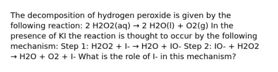 The decomposition of hydrogen peroxide is given by the following reaction: 2 H2O2(aq) → 2 H2O(l) + O2(g) In the presence of KI the reaction is thought to occur by the following mechanism: Step 1: H2O2 + I- → H2O + IO- Step 2: IO- + H2O2 → H2O + O2 + I- What is the role of I- in this mechanism?