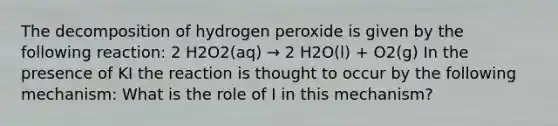 The decomposition of hydrogen peroxide is given by the following reaction: 2 H2O2(aq) → 2 H2O(l) + O2(g) In the presence of KI the reaction is thought to occur by the following mechanism: What is the role of I in this mechanism?