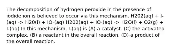 The decomposition of hydrogen peroxide in the presence of iodide ion is believed to occur via this mechanism. H202(aq) + I-(aq) -> H20(l) + IO-(aq) H202(aq) + IO-(aq) -> H2O(l) + O2(g) + I-(aq) In this mechanism, I-(aq) is (A) a catalyst. (C) the activated complex. (B) a reactant in the overall reaction. (D) a product of the overall reaction.