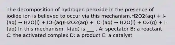 The decomposition of hydrogen peroxide in the presence of iodide ion is believed to occur via this mechanism.H2O2(aq) + I-(aq) → H2O(l) + IO-(aq)H2O2(aq) + IO-(aq) → H2O(l) + O2(g) + I-(aq) In this mechanism, I-(aq) is ___ . A: spectator B: a reactant C: the activated complex D: a product E: a catalyst