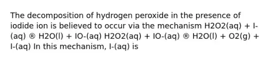 The decomposition of hydrogen peroxide in the presence of iodide ion is believed to occur via the mechanism H2O2(aq) + I-(aq) ® H2O(l) + IO-(aq) H2O2(aq) + IO-(aq) ® H2O(l) + O2(g) + I-(aq) In this mechanism, I-(aq) is