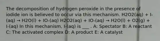 The decomposition of hydrogen peroxide in the presence of iodide ion is believed to occur via this mechanism. H2O2(aq) + I-(aq) → H2O(l) + IO-(aq) H2O2(aq) + IO-(aq) → H2O(l) + O2(g) + I-(aq) In this mechanism, I-(aq) is ___ . A: Spectator B: A reactant C: The activated complex D: A product E: A catalyst