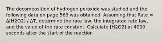 The decomposition of hydrogen peroxide was studied and the following data on page 569 was obtained. Assuming that Rate = Δ[H2O2] / ΔT, determine the rate law, the integrated rate law, and the value of the rate constant. Calculate [H2O2] at 4000 seconds after the start of the reaction