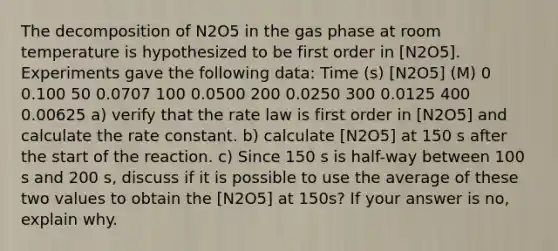 The decomposition of N2O5 in the gas phase at room temperature is hypothesized to be first order in [N2O5]. Experiments gave the following data: Time (s) [N2O5] (M) 0 0.100 50 0.0707 100 0.0500 200 0.0250 300 0.0125 400 0.00625 a) verify that the rate law is first order in [N2O5] and calculate the rate constant. b) calculate [N2O5] at 150 s after the start of the reaction. c) Since 150 s is half-way between 100 s and 200 s, discuss if it is possible to use the average of these two values to obtain the [N2O5] at 150s? If your answer is no, explain why.