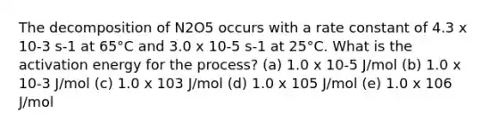 The decomposition of N2O5 occurs with a rate constant of 4.3 x 10-3 s-1 at 65°C and 3.0 x 10-5 s-1 at 25°C. What is the activation energy for the process? (a) 1.0 x 10-5 J/mol (b) 1.0 x 10-3 J/mol (c) 1.0 x 103 J/mol (d) 1.0 x 105 J/mol (e) 1.0 x 106 J/mol