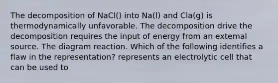 The decomposition of NaCl() into Na(l) and Cla(g) is thermodynamically unfavorable. The decomposition drive the decomposition requires the input of energy from an extemal source. The diagram reaction. Which of the following identifies a flaw in the representation? represents an electrolytic cell that can be used to