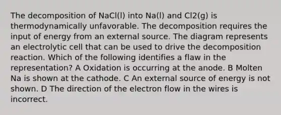 The decomposition of NaCl(l) into Na(l) and Cl2(g) is thermodynamically unfavorable. The decomposition requires the input of energy from an external source. The diagram represents an electrolytic cell that can be used to drive the decomposition reaction. Which of the following identifies a flaw in the representation? A Oxidation is occurring at the anode. B Molten Na is shown at the cathode. C An external source of energy is not shown. D The direction of the electron flow in the wires is incorrect.