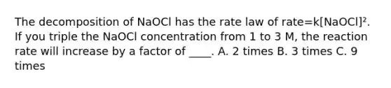 The decomposition of NaOCl has the rate law of rate=k[NaOCl]². If you triple the NaOCl concentration from 1 to 3 M, the reaction rate will increase by a factor of ____. A. 2 times B. 3 times C. 9 times