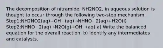 The decomposition of nitramide, NH2NO2, in aqueous solution is thought to occur through the following two-step mechanism. Step1:NH2NO2(aq)+OH−(aq)→NHNO−2(aq)+H2O(l) Step2:NHNO−2(aq)→N2O(g)+OH−(aq) a) Write the balanced equation for the overall reaction. b) Identify any intermediates and catalysts.