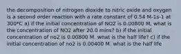 the decomposition of nitrogen dioxide to nitric oxide and oxygen is a second order reaction with a rate constant of 0.54 M-1s-1 at 300*C a) if the initial concentration of NO2 is 0.00800 M, what is the concentration of NO2 after 20.0 mins? b) if the initial concentration of no2 is 0.00800 M. what is the half life? c) if the initial concentration of no2 is 0.00400 M. what is the half life