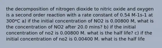 the decomposition of nitrogen dioxide to nitric oxide and oxygen is a second order reaction with a rate constant of 0.54 M-1s-1 at 300*C a) if the initial concentration of NO2 is 0.00800 M, what is the concentration of NO2 after 20.0 mins? b) if the initial concentration of no2 is 0.00800 M. what is the half life? c) if the initial concentration of no2 is 0.00400 M. what is the half life