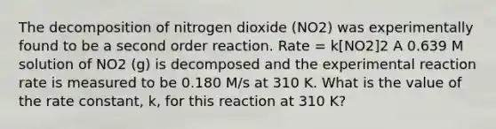 The decomposition of nitrogen dioxide (NO2) was experimentally found to be a second order reaction. Rate = k[NO2]2 A 0.639 M solution of NO2 (g) is decomposed and the experimental reaction rate is measured to be 0.180 M/s at 310 K. What is the value of the rate constant, k, for this reaction at 310 K?