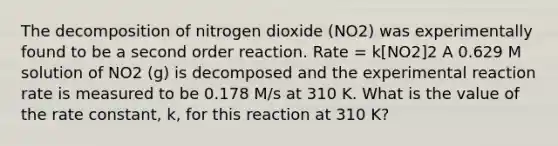 The decomposition of nitrogen dioxide (NO2) was experimentally found to be a second order reaction. Rate = k[NO2]2 A 0.629 M solution of NO2 (g) is decomposed and the experimental reaction rate is measured to be 0.178 M/s at 310 K. What is the value of the rate constant, k, for this reaction at 310 K?