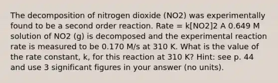 The decomposition of nitrogen dioxide (NO2) was experimentally found to be a second order reaction. Rate = k[NO2]2 A 0.649 M solution of NO2 (g) is decomposed and the experimental reaction rate is measured to be 0.170 M/s at 310 K. What is the value of the rate constant, k, for this reaction at 310 K? Hint: see p. 44 and use 3 significant figures in your answer (no units).