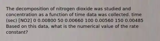 The decomposition of nitrogen dioxide was studied and concentration as a function of time data was collected. time (sec) [NO2] 0 0.00800 50 0.00660 100 0.00560 150 0.00485 Based on this data, what is the numerical value of the rate constant?