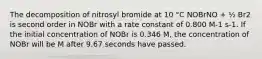 The decomposition of nitrosyl bromide at 10 °C NOBrNO + ½ Br2 is second order in NOBr with a rate constant of 0.800 M-1 s-1. If the initial concentration of NOBr is 0.346 M, the concentration of NOBr will be M after 9.67 seconds have passed.