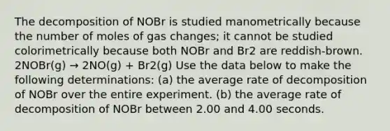 The decomposition of NOBr is studied manometrically because the number of moles of gas changes; it cannot be studied colorimetrically because both NOBr and Br2 are reddish-brown. 2NOBr(g) → 2NO(g) + Br2(g) Use the data below to make the following determinations: (a) the average rate of decomposition of NOBr over the entire experiment. (b) the average rate of decomposition of NOBr between 2.00 and 4.00 seconds.