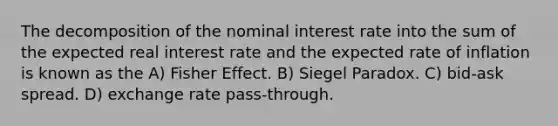 The decomposition of the nominal interest rate into the sum of the expected real interest rate and the expected rate of inflation is known as the A) Fisher Effect. B) Siegel Paradox. C) bid-ask spread. D) exchange rate pass-through.