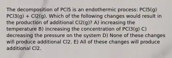 The decomposition of PCl5 is an endothermic process: PCl5(g) PCl3(g) + Cl2(g). Which of the following changes would result in the production of additional Cl2(g)? A) increasing the temperature B) increasing the concentration of PCl3(g) C) decreasing the pressure on the system D) None of these changes will produce additional Cl2. E) All of these changes will produce additional Cl2.