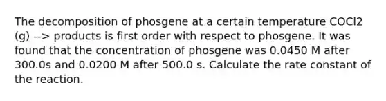 The decomposition of phosgene at a certain temperature COCl2 (g) --> products is first order with respect to phosgene. It was found that the concentration of phosgene was 0.0450 M after 300.0s and 0.0200 M after 500.0 s. Calculate the rate constant of the reaction.