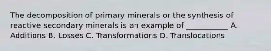 The decomposition of primary minerals or the synthesis of reactive secondary minerals is an example of ___________ A. Additions B. Losses C. Transformations D. Translocations