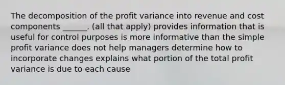 The decomposition of the profit variance into revenue and cost components ______. (all that apply) provides information that is useful for control purposes is more informative than the simple profit variance does not help managers determine how to incorporate changes explains what portion of the total profit variance is due to each cause