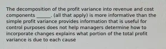 The decomposition of the profit variance into revenue and cost components ______. (all that apply) is more informative than the simple profit variance provides information that is useful for control purposes does not help managers determine how to incorporate changes explains what portion of the total profit variance is due to each cause