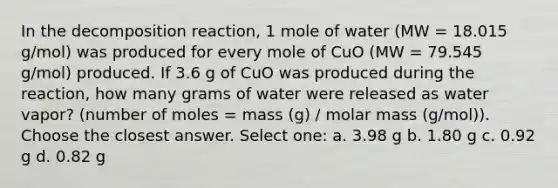 In the decomposition reaction, 1 mole of water (MW = 18.015 g/mol) was produced for every mole of CuO (MW = 79.545 g/mol) produced. If 3.6 g of CuO was produced during the reaction, how many grams of water were released as water vapor? (number of moles = mass (g) / molar mass (g/mol)). Choose the closest answer. Select one: a. 3.98 g b. 1.80 g c. 0.92 g d. 0.82 g