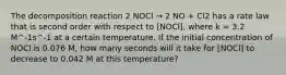 The decomposition reaction 2 NOCl → 2 NO + Cl2 has a rate law that is second order with respect to ​[NOCl], where k = 3.2 M^-1s^-1 at a certain temperature. If the initial concentration of NOCl is 0.076 M, how many seconds will it take for ​[NOCl] to decrease to 0.042 M at this temperature?