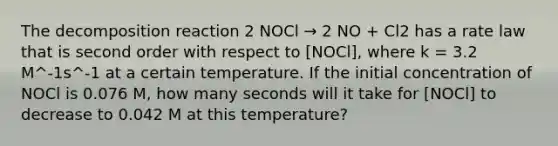 The decomposition reaction 2 NOCl → 2 NO + Cl2 has a rate law that is second order with respect to ​[NOCl], where k = 3.2 M^-1s^-1 at a certain temperature. If the initial concentration of NOCl is 0.076 M, how many seconds will it take for ​[NOCl] to decrease to 0.042 M at this temperature?