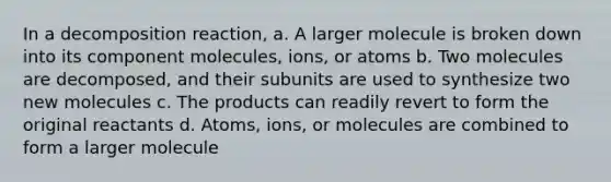 In a decomposition reaction, a. A larger molecule is broken down into its component molecules, ions, or atoms b. Two molecules are decomposed, and their subunits are used to synthesize two new molecules c. The products can readily revert to form the original reactants d. Atoms, ions, or molecules are combined to form a larger molecule