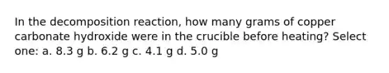 In the decomposition reaction, how many grams of copper carbonate hydroxide were in the crucible before heating? Select one: a. 8.3 g b. 6.2 g c. 4.1 g d. 5.0 g