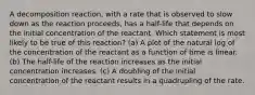 A decomposition reaction, with a rate that is observed to slow down as the reaction proceeds, has a half-life that depends on the initial concentration of the reactant. Which statement is most likely to be true of this reaction? (a) A plot of the natural log of the concentration of the reactant as a function of time is linear. (b) The half-life of the reaction increases as the initial concentration increases. (c) A doubling of the initial concentration of the reactant results in a quadrupling of the rate.