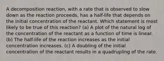 A decomposition reaction, with a rate that is observed to slow down as the reaction proceeds, has a half-life that depends on the initial concentration of the reactant. Which statement is most likely to be true of this reaction? (a) A plot of the natural log of the concentration of the reactant as a function of time is linear. (b) The half-life of the reaction increases as the initial concentration increases. (c) A doubling of the initial concentration of the reactant results in a quadrupling of the rate.