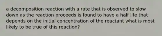 a decomposition reaction with a rate that is observed to slow down as the reaction proceeds is found to have a half life that depends on the initial concentration of the reactant what is most likely to be true of this reaction?