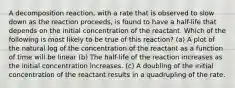 A decomposition reaction, with a rate that is observed to slow down as the reaction proceeds, is found to have a half-life that depends on the initial concentration of the reactant. Which of the following is most likely to be true of this reaction? (a) A plot of the natural log of the concentration of the reactant as a function of time will be linear (b) The half-life of the reaction increases as the initial concentration increases. (c) A doubling of the initial concentration of the reactant results in a quadrupling of the rate.