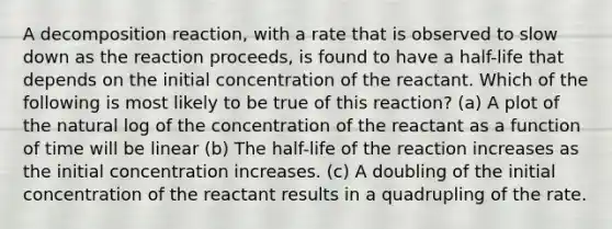 A decomposition reaction, with a rate that is observed to slow down as the reaction proceeds, is found to have a half-life that depends on the initial concentration of the reactant. Which of the following is most likely to be true of this reaction? (a) A plot of the natural log of the concentration of the reactant as a function of time will be linear (b) The half-life of the reaction increases as the initial concentration increases. (c) A doubling of the initial concentration of the reactant results in a quadrupling of the rate.