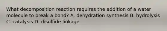 What decomposition reaction requires the addition of a water molecule to break a bond? A. dehydration synthesis B. hydrolysis C. catalysis D. disulfide linkage