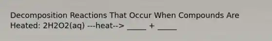 Decomposition Reactions That Occur When Compounds Are Heated: 2H2O2(aq) ---heat--> _____ + _____